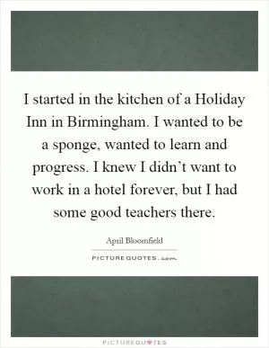 I started in the kitchen of a Holiday Inn in Birmingham. I wanted to be a sponge, wanted to learn and progress. I knew I didn’t want to work in a hotel forever, but I had some good teachers there Picture Quote #1