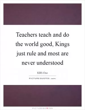 Teachers teach and do the world good, Kings just rule and most are never understood Picture Quote #1