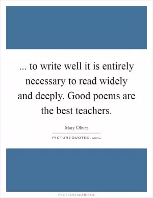 ... to write well it is entirely necessary to read widely and deeply. Good poems are the best teachers Picture Quote #1