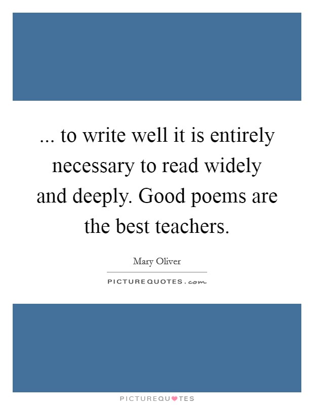 ... to write well it is entirely necessary to read widely and deeply. Good poems are the best teachers. Picture Quote #1