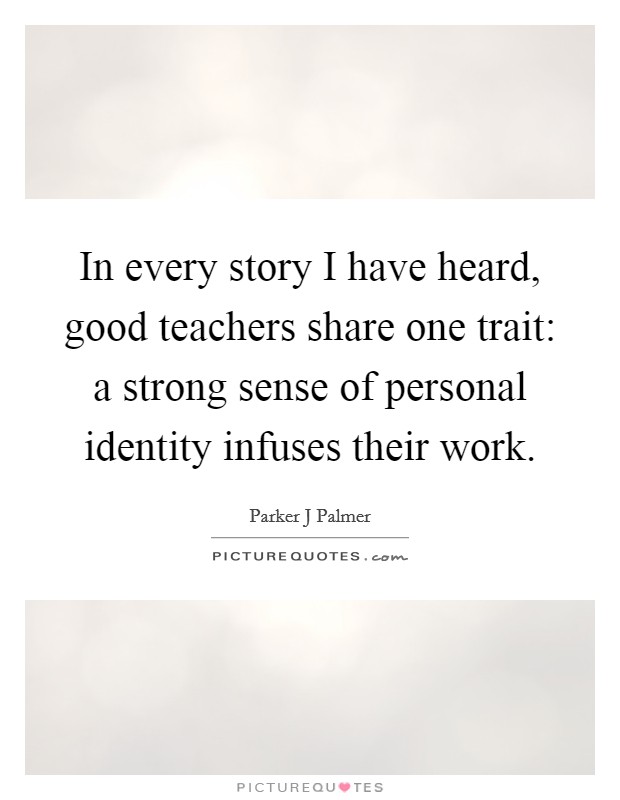 In every story I have heard, good teachers share one trait: a strong sense of personal identity infuses their work. Picture Quote #1