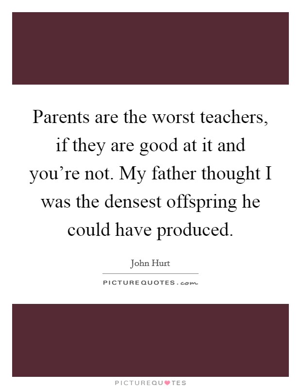 Parents are the worst teachers, if they are good at it and you're not. My father thought I was the densest offspring he could have produced. Picture Quote #1