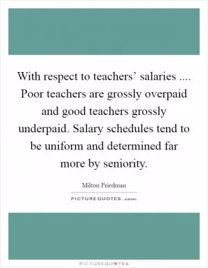 With respect to teachers’ salaries .... Poor teachers are grossly overpaid and good teachers grossly underpaid. Salary schedules tend to be uniform and determined far more by seniority Picture Quote #1