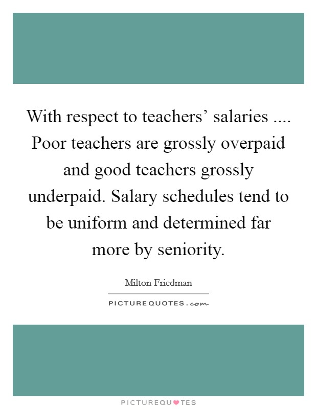 With respect to teachers' salaries .... Poor teachers are grossly overpaid and good teachers grossly underpaid. Salary schedules tend to be uniform and determined far more by seniority. Picture Quote #1