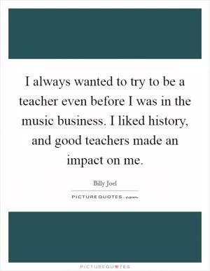 I always wanted to try to be a teacher even before I was in the music business. I liked history, and good teachers made an impact on me Picture Quote #1