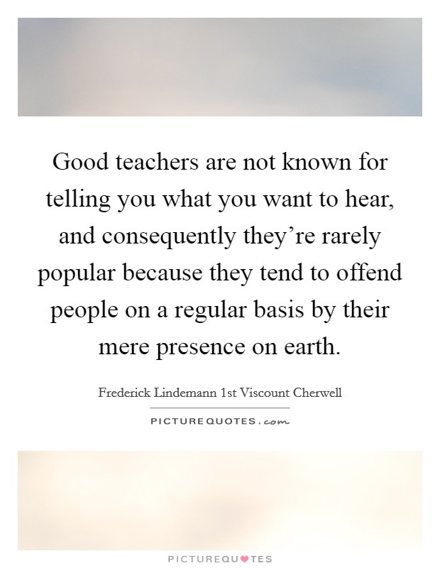 Good teachers are not known for telling you what you want to hear, and consequently they’re rarely popular because they tend to offend people on a regular basis by their mere presence on earth Picture Quote #1