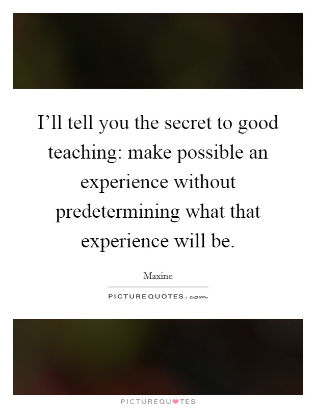 I'll tell you the secret to good teaching: make possible an experience without predetermining what that experience will be. Picture Quote #1