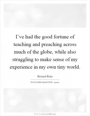 I’ve had the good fortune of teaching and preaching across much of the globe, while also struggling to make sense of my experience in my own tiny world Picture Quote #1