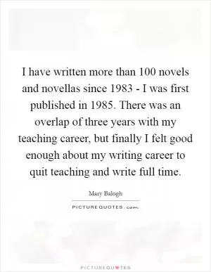 I have written more than 100 novels and novellas since 1983 - I was first published in 1985. There was an overlap of three years with my teaching career, but finally I felt good enough about my writing career to quit teaching and write full time Picture Quote #1