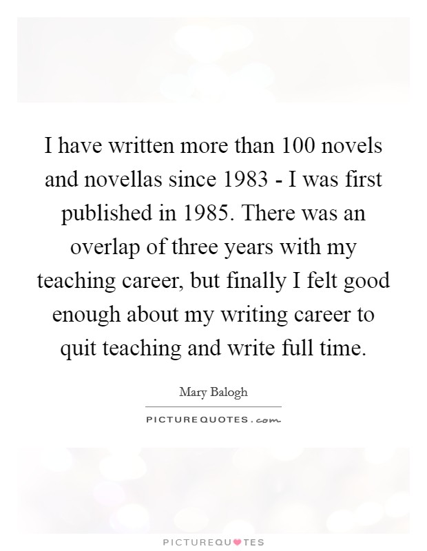 I have written more than 100 novels and novellas since 1983 - I was first published in 1985. There was an overlap of three years with my teaching career, but finally I felt good enough about my writing career to quit teaching and write full time. Picture Quote #1