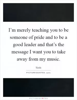 I’m merely teaching you to be someone of pride and to be a good leader and that’s the message I want you to take away from my music Picture Quote #1