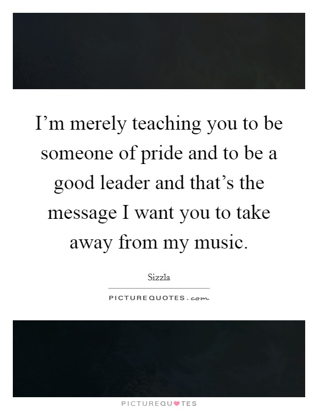 I'm merely teaching you to be someone of pride and to be a good leader and that's the message I want you to take away from my music. Picture Quote #1