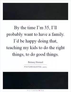 By the time I’m 35, I’ll probably want to have a family. I’d be happy doing that, teaching my kids to do the right things, to do good things Picture Quote #1
