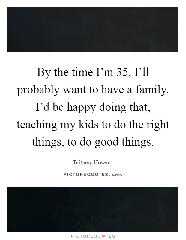 By the time I'm 35, I'll probably want to have a family. I'd be happy doing that, teaching my kids to do the right things, to do good things. Picture Quote #1