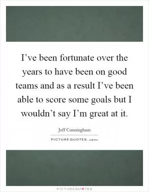 I’ve been fortunate over the years to have been on good teams and as a result I’ve been able to score some goals but I wouldn’t say I’m great at it Picture Quote #1