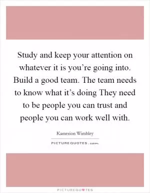 Study and keep your attention on whatever it is you’re going into. Build a good team. The team needs to know what it’s doing They need to be people you can trust and people you can work well with Picture Quote #1
