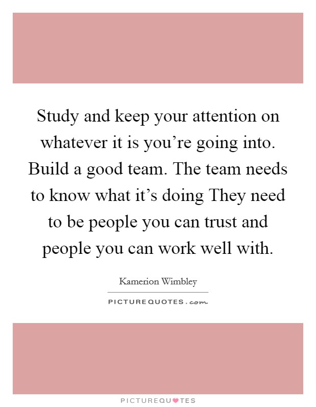 Study and keep your attention on whatever it is you're going into. Build a good team. The team needs to know what it's doing They need to be people you can trust and people you can work well with. Picture Quote #1