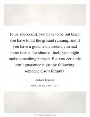 To be successful, you have to be out there, you have to hit the ground running, and if you have a good team around you and more than a fair share of luck, you might make something happen. But you certainly can’t guarantee it just by following someone else’s formula Picture Quote #1