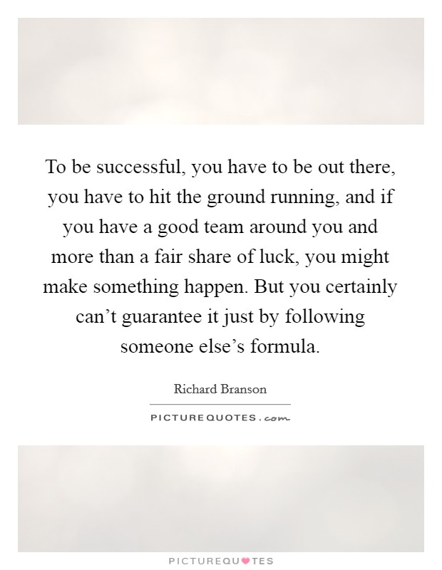 To be successful, you have to be out there, you have to hit the ground running, and if you have a good team around you and more than a fair share of luck, you might make something happen. But you certainly can't guarantee it just by following someone else's formula. Picture Quote #1