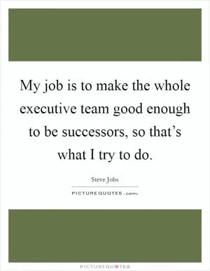 My job is to make the whole executive team good enough to be successors, so that’s what I try to do Picture Quote #1