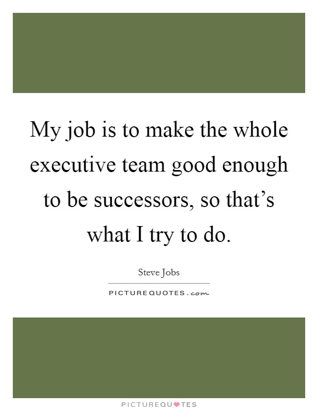 My job is to make the whole executive team good enough to be successors, so that's what I try to do. Picture Quote #1