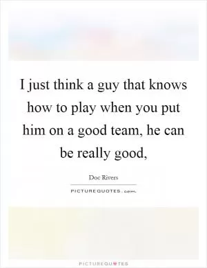 I just think a guy that knows how to play when you put him on a good team, he can be really good, Picture Quote #1