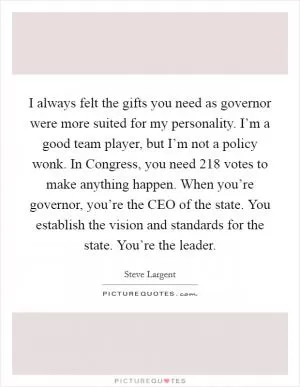 I always felt the gifts you need as governor were more suited for my personality. I’m a good team player, but I’m not a policy wonk. In Congress, you need 218 votes to make anything happen. When you’re governor, you’re the CEO of the state. You establish the vision and standards for the state. You’re the leader Picture Quote #1