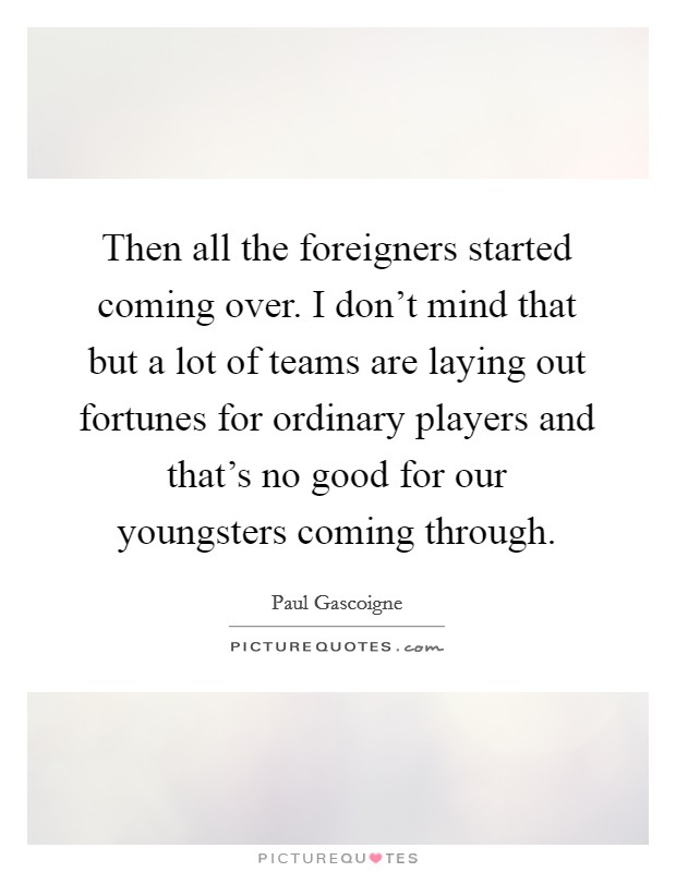 Then all the foreigners started coming over. I don't mind that but a lot of teams are laying out fortunes for ordinary players and that's no good for our youngsters coming through. Picture Quote #1