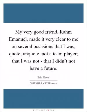 My very good friend, Rahm Emanuel, made it very clear to me on several occasions that I was, quote, unquote, not a team player; that I was not - that I didn’t not have a future Picture Quote #1