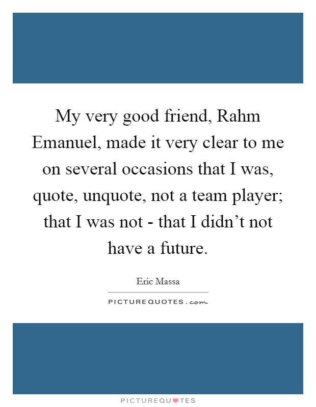 My very good friend, Rahm Emanuel, made it very clear to me on several occasions that I was, quote, unquote, not a team player; that I was not - that I didn't not have a future. Picture Quote #1