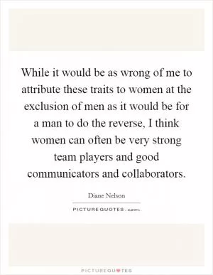 While it would be as wrong of me to attribute these traits to women at the exclusion of men as it would be for a man to do the reverse, I think women can often be very strong team players and good communicators and collaborators Picture Quote #1