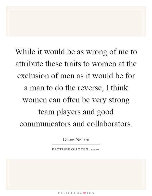 While it would be as wrong of me to attribute these traits to women at the exclusion of men as it would be for a man to do the reverse, I think women can often be very strong team players and good communicators and collaborators. Picture Quote #1