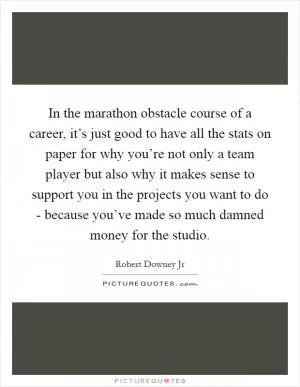 In the marathon obstacle course of a career, it’s just good to have all the stats on paper for why you’re not only a team player but also why it makes sense to support you in the projects you want to do - because you’ve made so much damned money for the studio Picture Quote #1