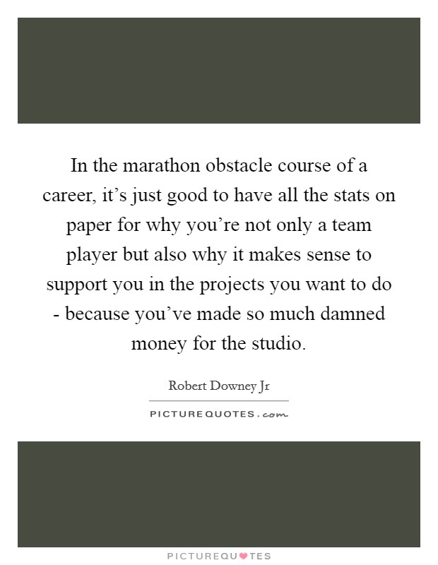 In the marathon obstacle course of a career, it's just good to have all the stats on paper for why you're not only a team player but also why it makes sense to support you in the projects you want to do - because you've made so much damned money for the studio. Picture Quote #1