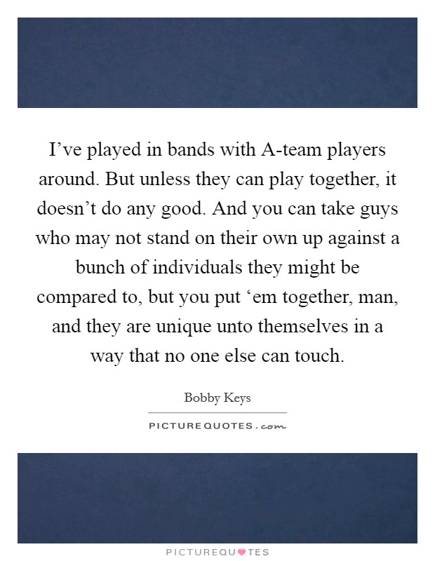 I've played in bands with A-team players around. But unless they can play together, it doesn't do any good. And you can take guys who may not stand on their own up against a bunch of individuals they might be compared to, but you put ‘em together, man, and they are unique unto themselves in a way that no one else can touch. Picture Quote #1