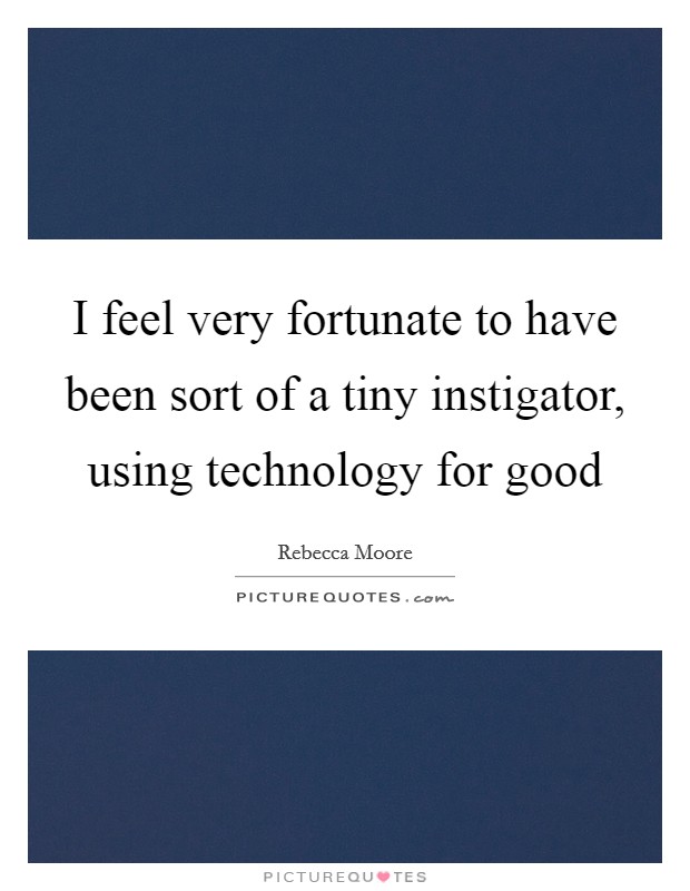 I feel very fortunate to have been sort of a tiny instigator, using technology for good Picture Quote #1