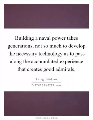 Building a naval power takes generations, not so much to develop the necessary technology as to pass along the accumulated experience that creates good admirals Picture Quote #1