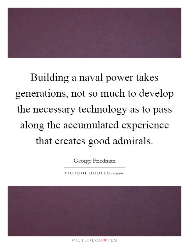 Building a naval power takes generations, not so much to develop the necessary technology as to pass along the accumulated experience that creates good admirals. Picture Quote #1