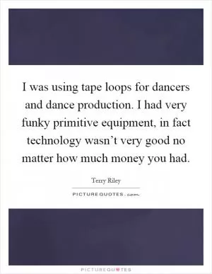 I was using tape loops for dancers and dance production. I had very funky primitive equipment, in fact technology wasn’t very good no matter how much money you had Picture Quote #1