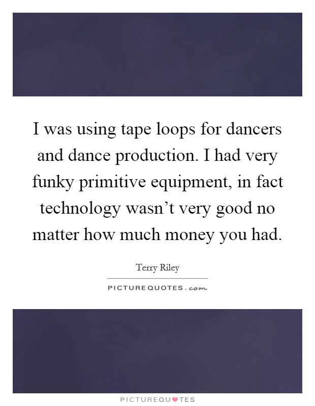 I was using tape loops for dancers and dance production. I had very funky primitive equipment, in fact technology wasn't very good no matter how much money you had. Picture Quote #1