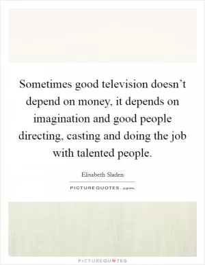 Sometimes good television doesn’t depend on money, it depends on imagination and good people directing, casting and doing the job with talented people Picture Quote #1