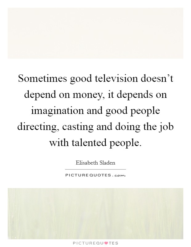 Sometimes good television doesn't depend on money, it depends on imagination and good people directing, casting and doing the job with talented people. Picture Quote #1