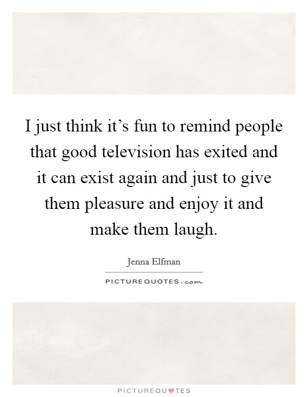 I just think it's fun to remind people that good television has exited and it can exist again and just to give them pleasure and enjoy it and make them laugh. Picture Quote #1