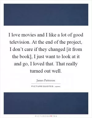 I love movies and I like a lot of good television. At the end of the project, I don’t care if they changed [it from the book], I just want to look at it and go, I loved that. That really turned out well Picture Quote #1