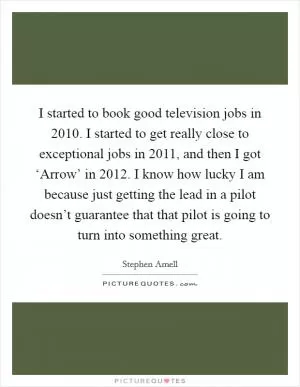 I started to book good television jobs in 2010. I started to get really close to exceptional jobs in 2011, and then I got ‘Arrow’ in 2012. I know how lucky I am because just getting the lead in a pilot doesn’t guarantee that that pilot is going to turn into something great Picture Quote #1