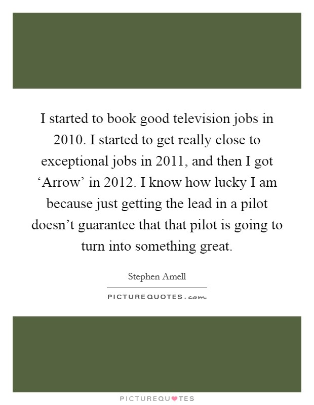 I started to book good television jobs in 2010. I started to get really close to exceptional jobs in 2011, and then I got ‘Arrow' in 2012. I know how lucky I am because just getting the lead in a pilot doesn't guarantee that that pilot is going to turn into something great. Picture Quote #1