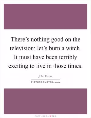There’s nothing good on the television; let’s burn a witch. It must have been terribly exciting to live in those times Picture Quote #1