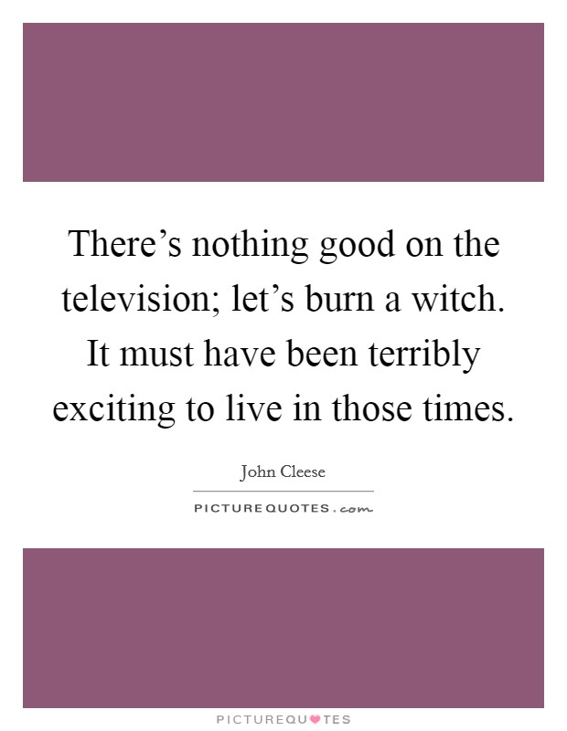 There's nothing good on the television; let's burn a witch. It must have been terribly exciting to live in those times. Picture Quote #1