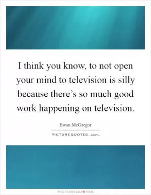 I think you know, to not open your mind to television is silly because there’s so much good work happening on television Picture Quote #1