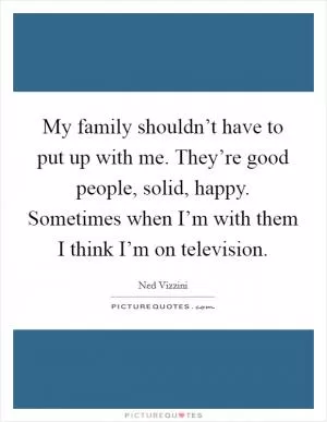 My family shouldn’t have to put up with me. They’re good people, solid, happy. Sometimes when I’m with them I think I’m on television Picture Quote #1